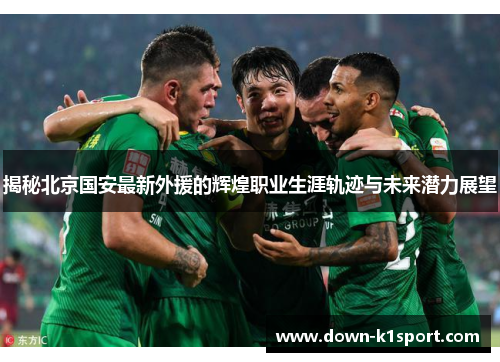 揭秘北京国安最新外援的辉煌职业生涯轨迹与未来潜力展望