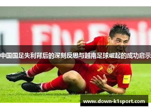 中国国足失利背后的深刻反思与越南足球崛起的成功启示
