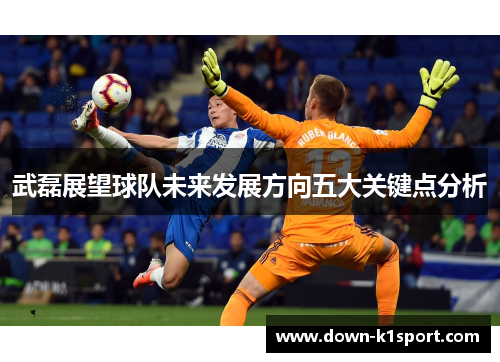 武磊展望球队未来发展方向五大关键点分析